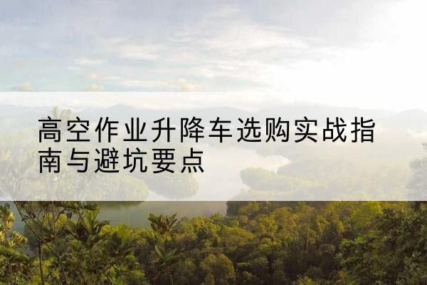 讷河升降车怎么选-高空作业升降车选购实战指南与避坑要点