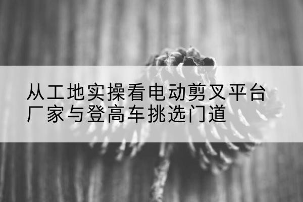 讷河电动剪叉升降平台厂家-从工地实操看电动剪叉平台厂家与登高车挑选门道