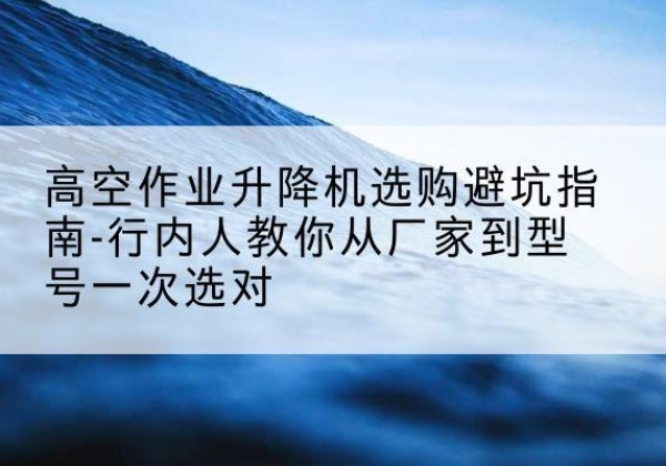 讷河升降平台厂家-高空作业升降机选购避坑指南-行内人教你从厂家到型号一次选对