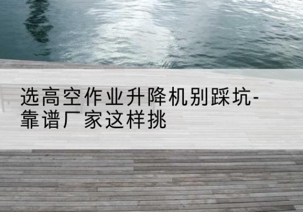 讷河剪叉式升降机厂家-选高空作业升降机别踩坑-靠谱厂家这样挑