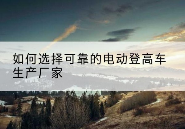 讷河电动登高车厂家-如何选择可靠的电动登高车生产厂家