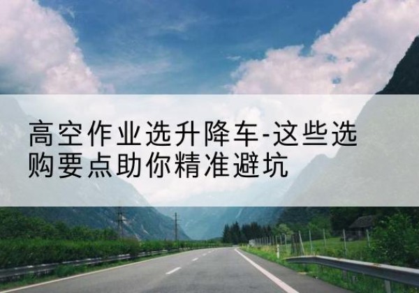 讷河升降车厂家-高空作业选升降车-这些选购要点助你*避坑