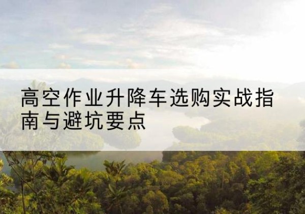 讷河升降车怎么选-高空作业升降车选购实战指南与避坑要点