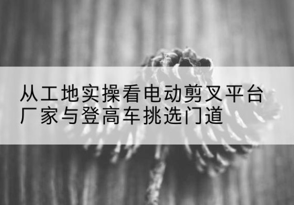 讷河电动剪叉升降平台厂家-从工地实操看电动剪叉平台厂家与登高车挑选门道